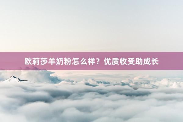 欧莉莎羊奶粉怎么样？优质收受助成长