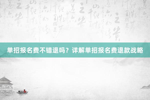 单招报名费不错退吗？详解单招报名费退款战略