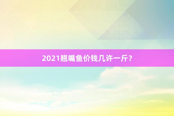 2021翘嘴鱼价钱几许一斤？